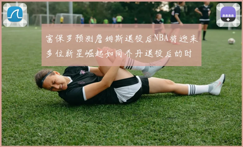 富保罗预测詹姆斯退役后NBA将迎来多位新星崛起如同乔丹退役后的时代