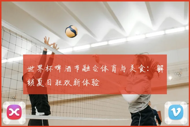 世界杯啤酒节融合体育与美食：解锁夏日狂欢新体验