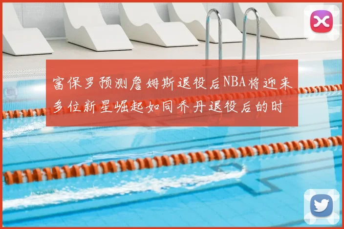 富保罗预测詹姆斯退役后NBA将迎来多位新星崛起如同乔丹退役后的时代