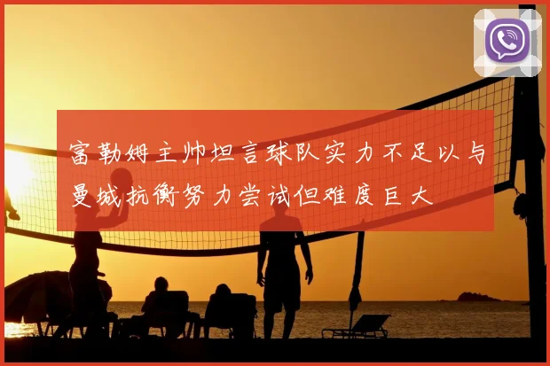 富勒姆主帅坦言球队实力不足以与曼城抗衡努力尝试但难度巨大