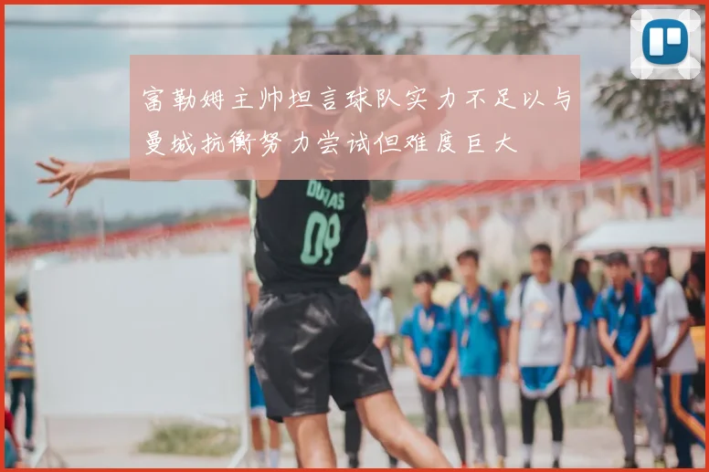 富勒姆主帅坦言球队实力不足以与曼城抗衡努力尝试但难度巨大
