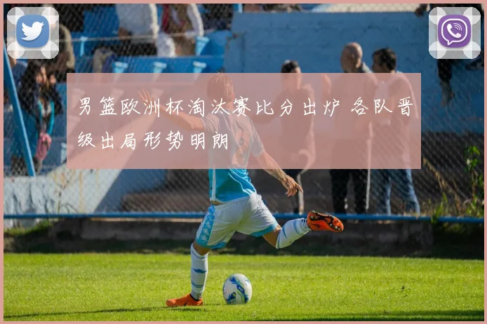 男篮欧洲杯淘汰赛比分出炉 各队晋级出局形势明朗