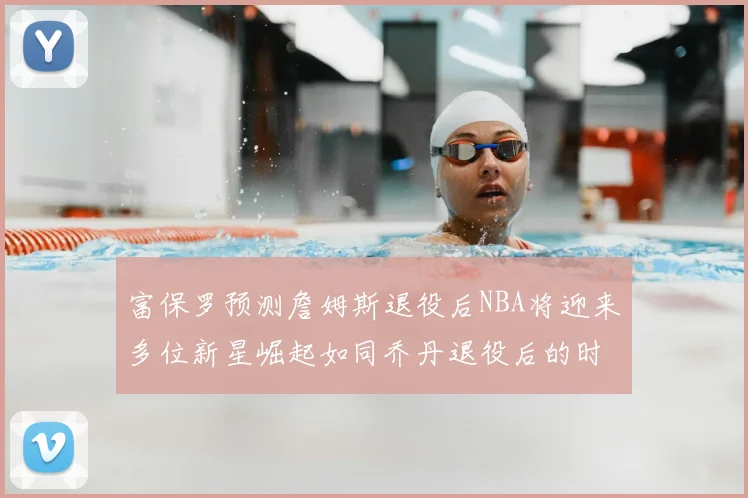 富保罗预测詹姆斯退役后NBA将迎来多位新星崛起如同乔丹退役后的时代