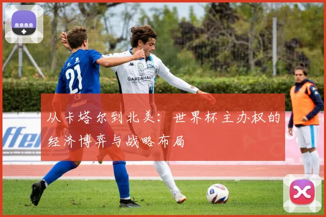 从卡塔尔到北美：世界杯主办权的经济博弈与战略布局