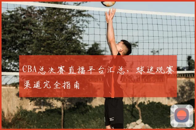 CBA总决赛直播平台汇总，球迷观赛渠道完全指南