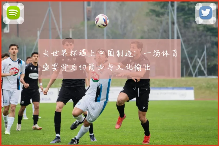 当世界杯遇上中国制造:一场体育盛宴背后的商业与文化输出