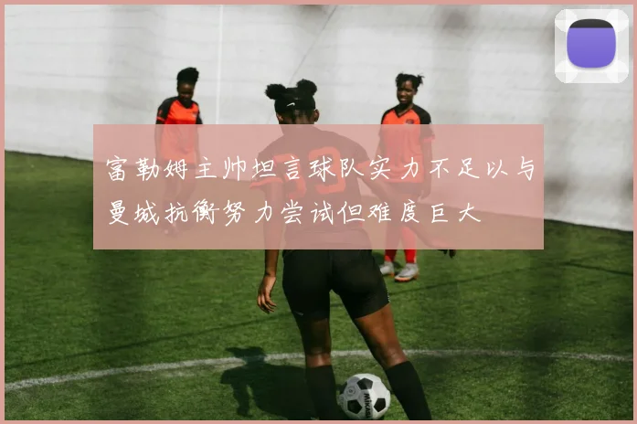 富勒姆主帅坦言球队实力不足以与曼城抗衡努力尝试但难度巨大