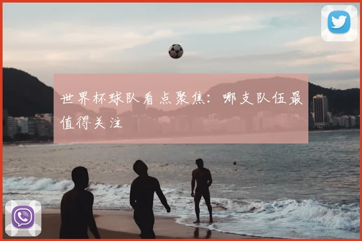 世界杯球队看点聚焦：哪支队伍最值得关注