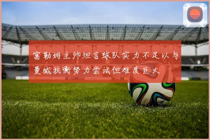 富勒姆主帅坦言球队实力不足以与曼城抗衡努力尝试但难度巨大