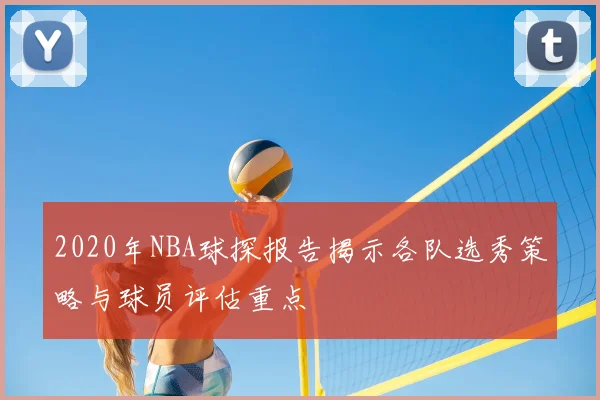 2020年NBA球探报告揭示各队选秀策略与球员评估重点