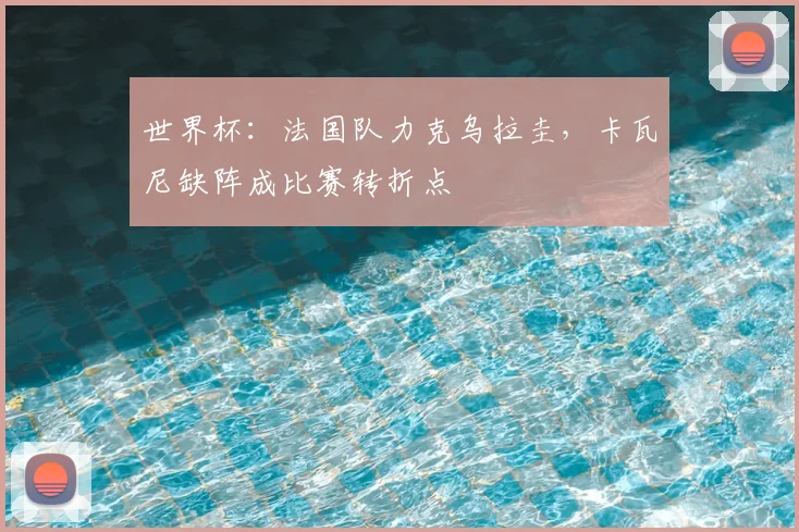 世界杯：法国队力克乌拉圭，卡瓦尼缺阵成比赛转折点