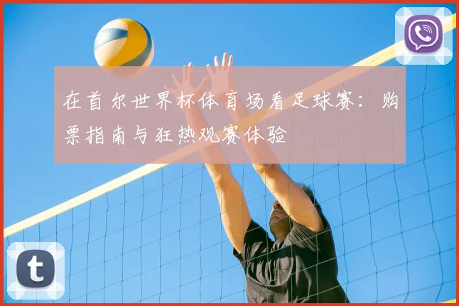 在首尔世界杯体育场看足球赛：购票指南与狂热观赛体验