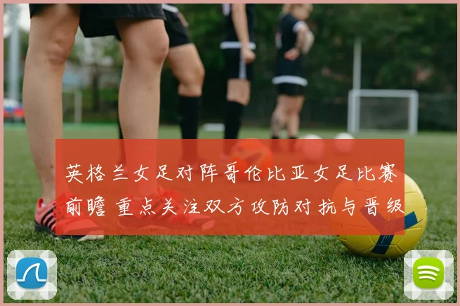 英格兰女足对阵哥伦比亚女足比赛前瞻 重点关注双方攻防对抗与晋级形势