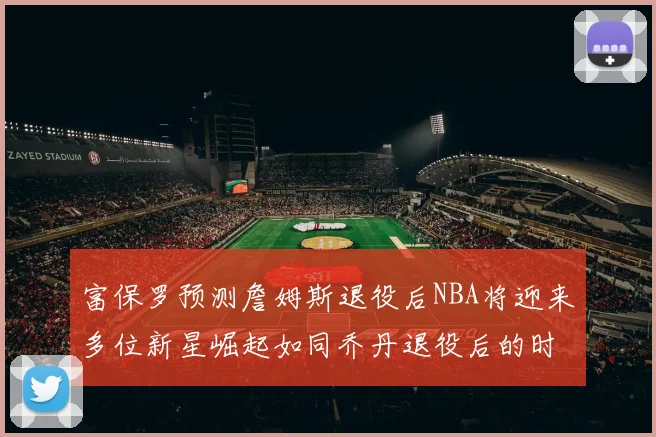 富保罗预测詹姆斯退役后NBA将迎来多位新星崛起如同乔丹退役后的时代