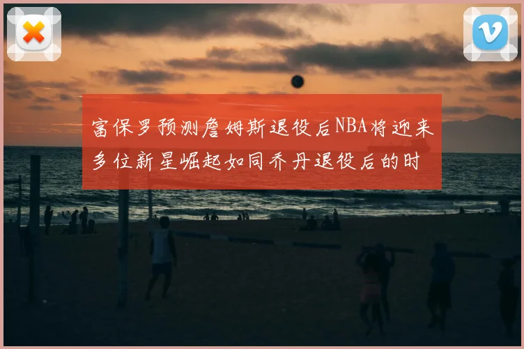 富保罗预测詹姆斯退役后NBA将迎来多位新星崛起如同乔丹退役后的时代