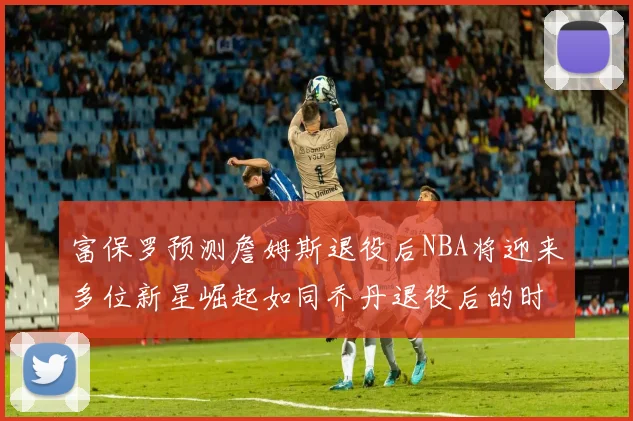 富保罗预测詹姆斯退役后NBA将迎来多位新星崛起如同乔丹退役后的时代