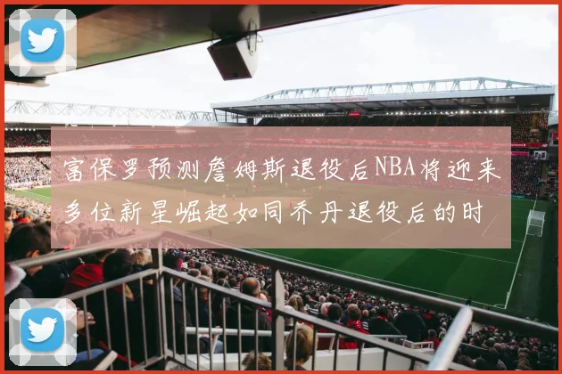 富保罗预测詹姆斯退役后NBA将迎来多位新星崛起如同乔丹退役后的时代