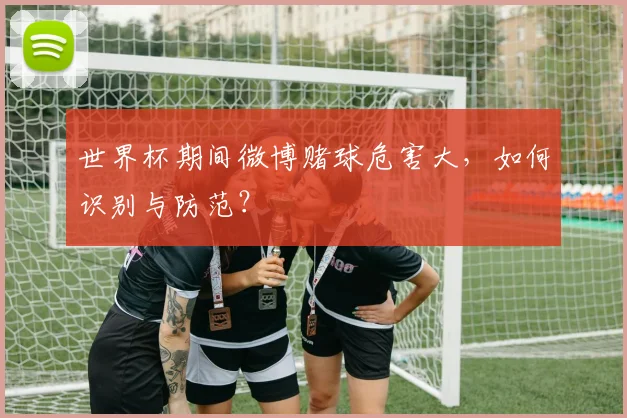 世界杯期间微博赌球危害大，如何识别与防范？