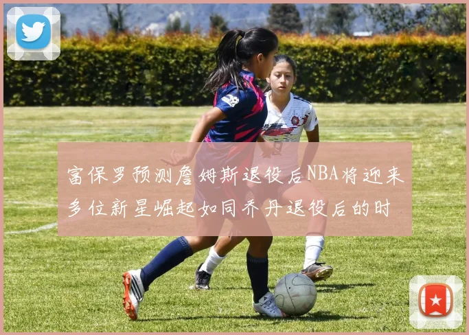 富保罗预测詹姆斯退役后NBA将迎来多位新星崛起如同乔丹退役后的时代