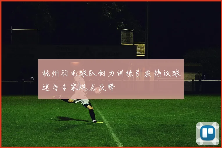 杭州羽毛球队耐力训练引发热议球迷与专家观点交锋