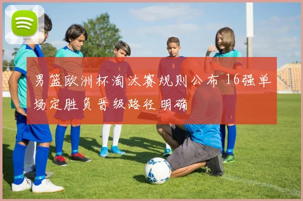 男篮欧洲杯淘汰赛规则公布 16强单场定胜负晋级路径明确