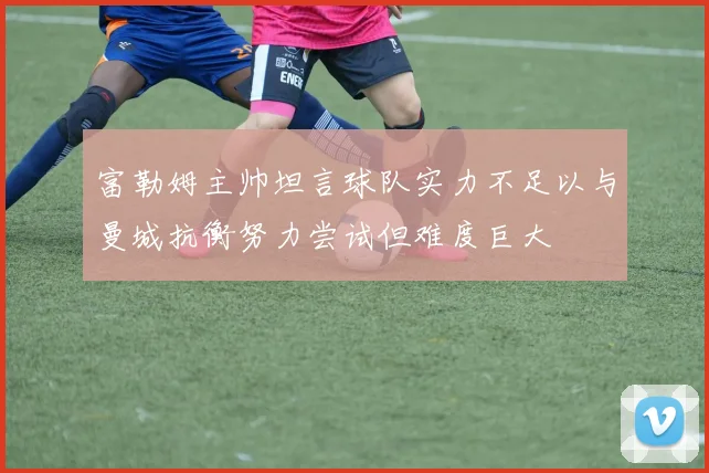 富勒姆主帅坦言球队实力不足以与曼城抗衡努力尝试但难度巨大