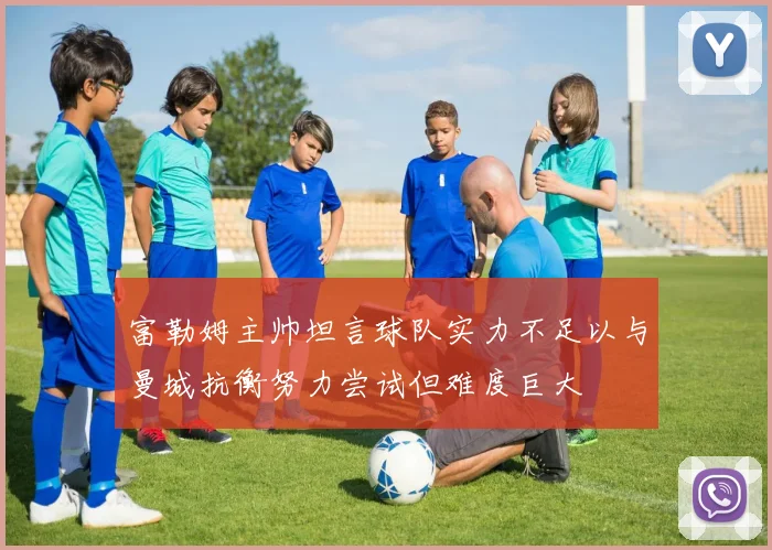 富勒姆主帅坦言球队实力不足以与曼城抗衡努力尝试但难度巨大