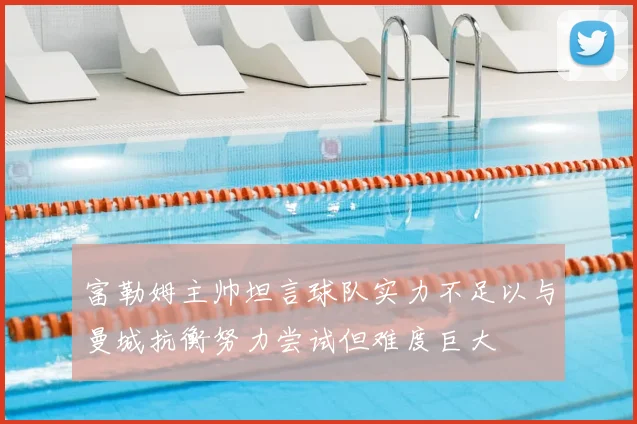 富勒姆主帅坦言球队实力不足以与曼城抗衡努力尝试但难度巨大