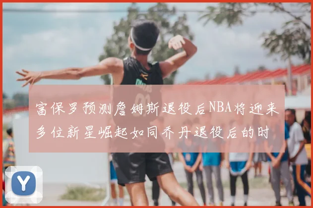 富保罗预测詹姆斯退役后NBA将迎来多位新星崛起如同乔丹退役后的时代
