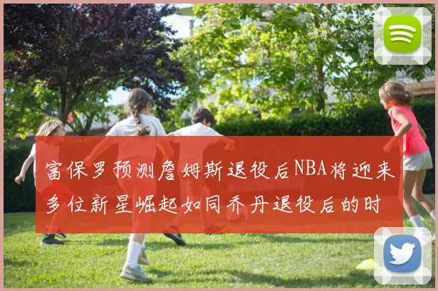富保罗预测詹姆斯退役后NBA将迎来多位新星崛起如同乔丹退役后的时代