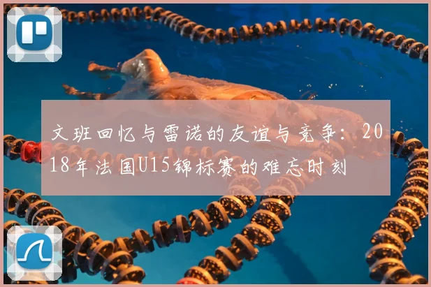 文班回忆与雷诺的友谊与竞争:2018年法国U15锦标赛的难忘时刻