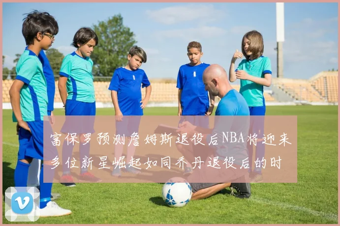 富保罗预测詹姆斯退役后NBA将迎来多位新星崛起如同乔丹退役后的时代