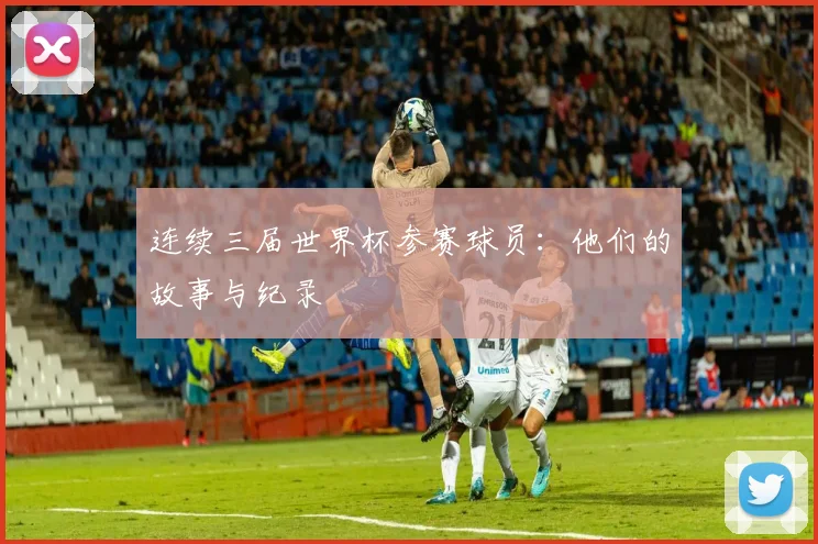 连续三届世界杯参赛球员:他们的故事与纪录