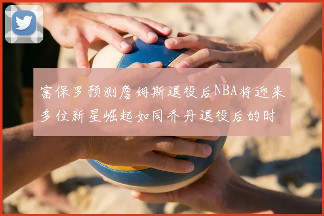 富保罗预测詹姆斯退役后NBA将迎来多位新星崛起如同乔丹退役后的时代