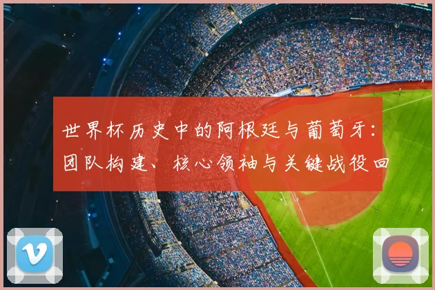 世界杯历史中的阿根廷与葡萄牙：团队构建、核心领袖与关键战役回顾