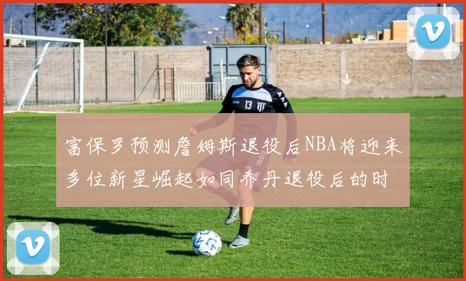 富保罗预测詹姆斯退役后NBA将迎来多位新星崛起如同乔丹退役后的时代