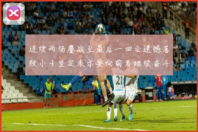 连续两场鏖战至最后一回合遗憾落败小卡坚定表示要向前看继续奋斗