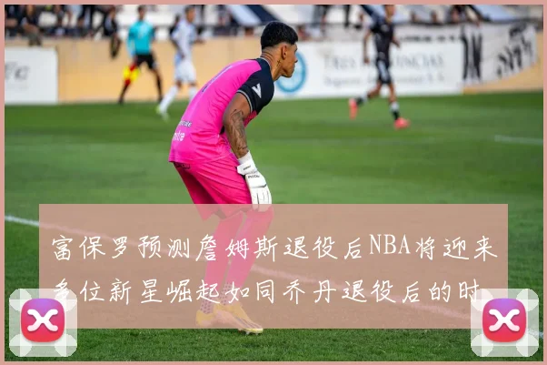 富保罗预测詹姆斯退役后NBA将迎来多位新星崛起如同乔丹退役后的时代