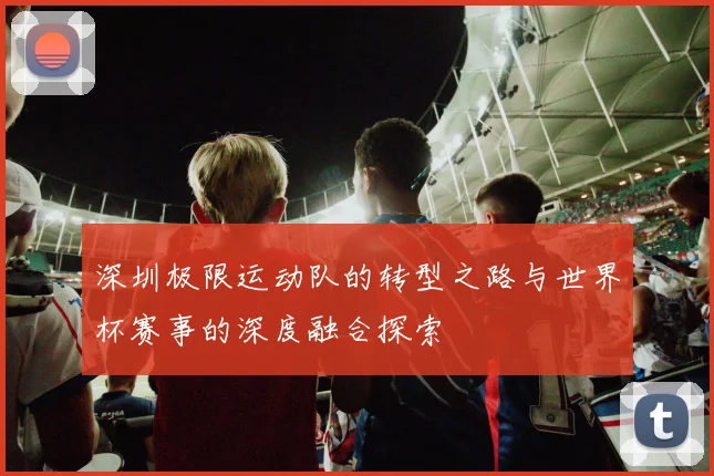深圳极限运动队的转型之路与世界杯赛事的深度融合探索