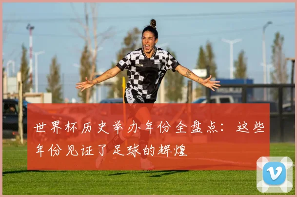 世界杯历史举办年份全盘点:这些年份见证了足球的辉煌