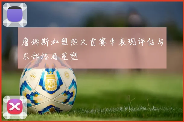 詹姆斯加盟热火首赛季表现评估与东部格局重塑