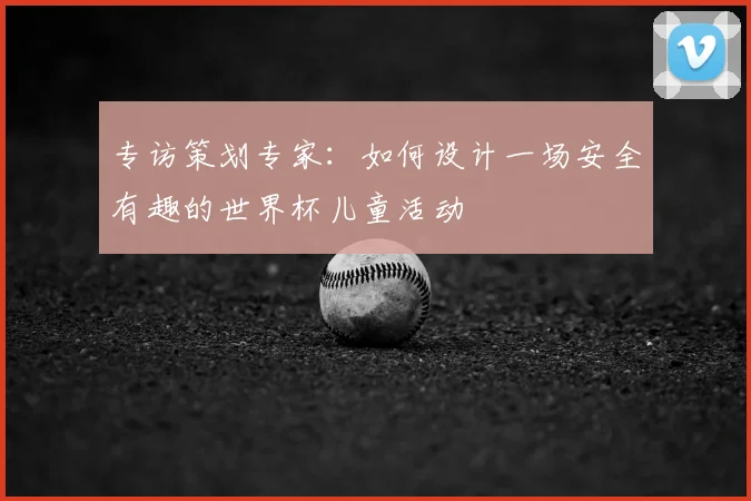 专访策划专家:如何设计一场安全有趣的世界杯儿童活动