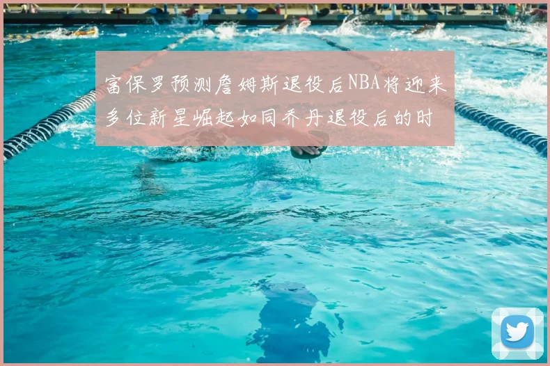 富保罗预测詹姆斯退役后NBA将迎来多位新星崛起如同乔丹退役后的时代