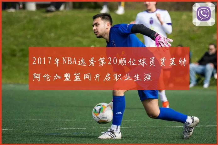 2017年NBA选秀第20顺位球员贾莱特阿伦加盟篮网开启职业生涯