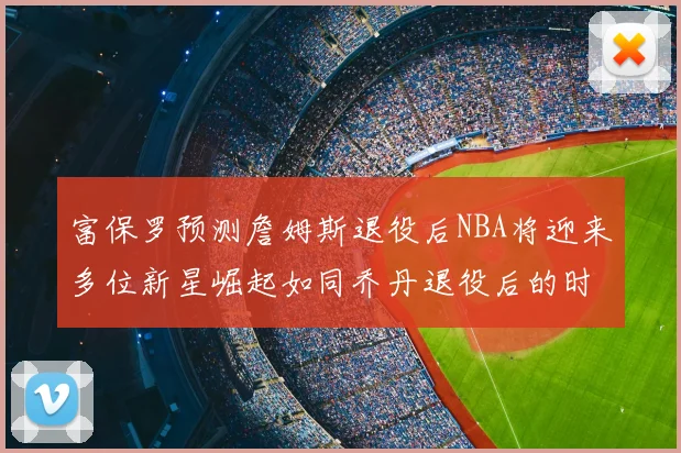 富保罗预测詹姆斯退役后NBA将迎来多位新星崛起如同乔丹退役后的时代