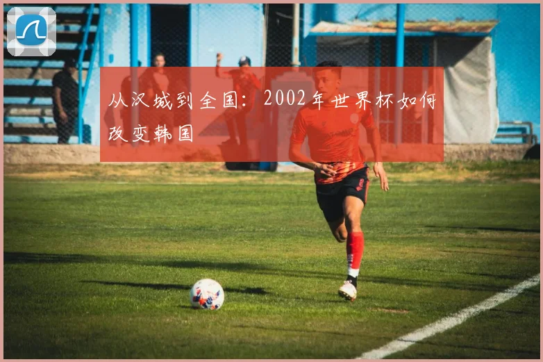 从汉城到全国：2002年世界杯如何改变韩国