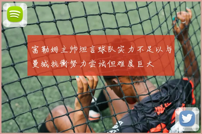 富勒姆主帅坦言球队实力不足以与曼城抗衡努力尝试但难度巨大