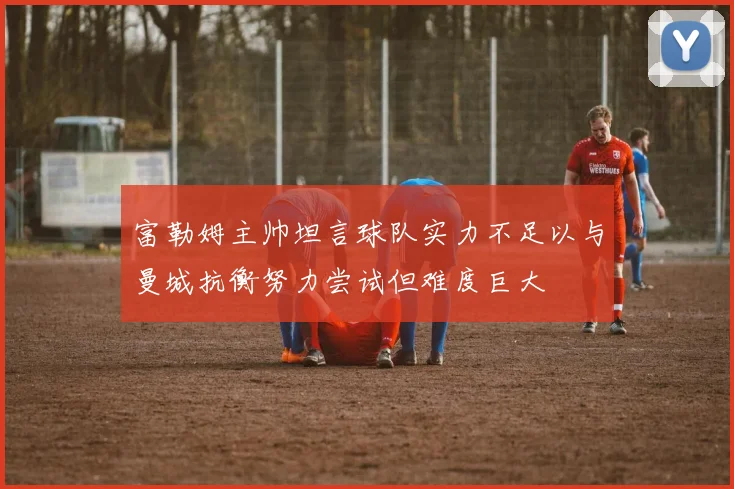 富勒姆主帅坦言球队实力不足以与曼城抗衡努力尝试但难度巨大