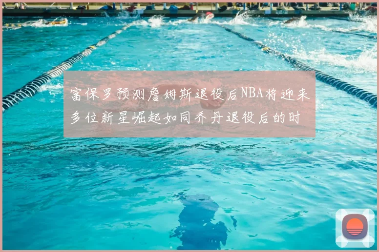 富保罗预测詹姆斯退役后NBA将迎来多位新星崛起如同乔丹退役后的时代
