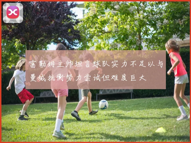 富勒姆主帅坦言球队实力不足以与曼城抗衡努力尝试但难度巨大